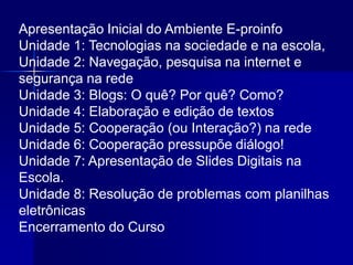 Apresentação Inicial do Ambiente E-proinfo
Unidade 1: Tecnologias na sociedade e na escola,
Unidade 2: Navegação, pesquisa na internet e
segurança na rede
Unidade 3: Blogs: O quê? Por quê? Como?
Unidade 4: Elaboração e edição de textos
Unidade 5: Cooperação (ou Interação?) na rede
Unidade 6: Cooperação pressupõe diálogo!
Unidade 7: Apresentação de Slides Digitais na
Escola.
Unidade 8: Resolução de problemas com planilhas
eletrônicas
Encerramento do Curso
 
