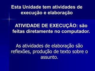 Esta Unidade tem atividades de
    execução e elaboração

 ATIVIDADE DE EXECUÇÃO: são
feitas diretamente no computador.


   As atividades de elaboração são
reflexões, produção de texto sobre o
               assunto.
 