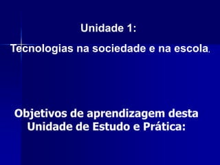 Unidade 1:
Tecnologias na sociedade e na escola,




Objetivos de aprendizagem desta
  Unidade de Estudo e Prática:
 