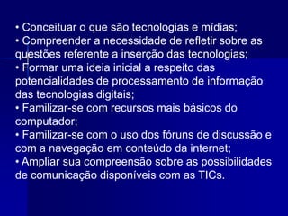 • Conceituar o que são tecnologias e mídias;
• Compreender a necessidade de refletir sobre as
questões referente a inserção das tecnologias;
• Formar uma ideia inicial a respeito das
potencialidades de processamento de informação
das tecnologias digitais;
• Familizar-se com recursos mais básicos do
computador;
• Familizar-se com o uso dos fóruns de discussão e
com a navegação em conteúdo da internet;
• Ampliar sua compreensão sobre as possibilidades
de comunicação disponíveis com as TICs.
 