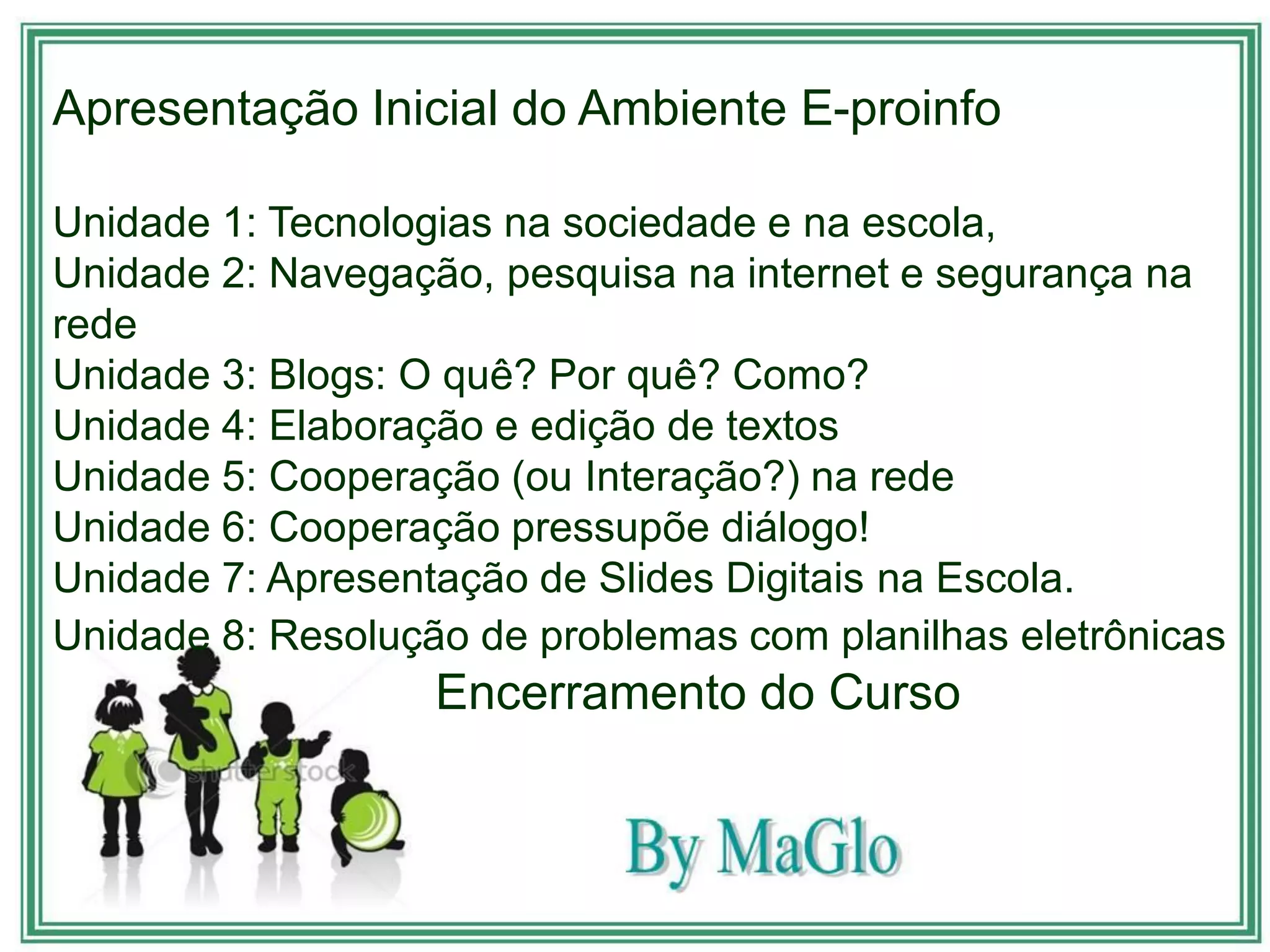 Apresentação Inicial do Ambiente E-proinfo

Unidade 1: Tecnologias na sociedade e na escola,
Unidade 2: Navegação, pesquisa na internet e segurança na
rede
Unidade 3: Blogs: O quê? Por quê? Como?
Unidade 4: Elaboração e edição de textos
Unidade 5: Cooperação (ou Interação?) na rede
Unidade 6: Cooperação pressupõe diálogo!
Unidade 7: Apresentação de Slides Digitais na Escola.
Unidade 8: Resolução de problemas com planilhas eletrônicas
                   Encerramento do Curso
 