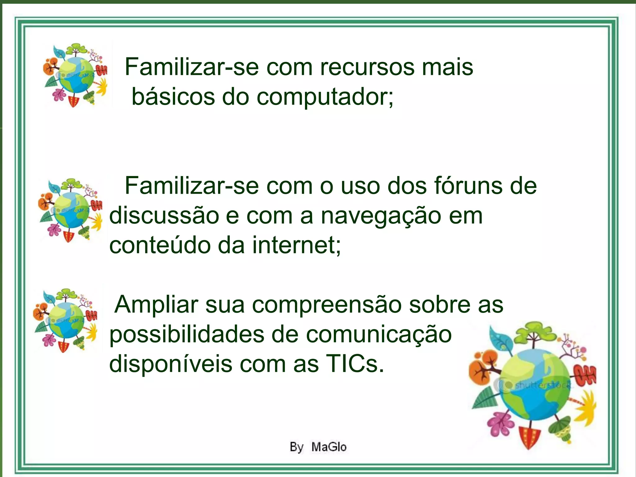 •
• Familizar-se com recursos mais
• básicos do computador;


• Familizar-se com o uso dos fóruns de
discussão e com a navegação em
conteúdo da internet;

Ampliar sua compreensão sobre as
possibilidades de comunicação
disponíveis com as TICs.
 