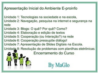 Apresentação Inicial do Ambiente E-proinfo

Unidade 1: Tecnologias na sociedade e na escola,
Unidade 2: Navegação, pesquisa na internet e segurança na
rede
Unidade 3: Blogs: O quê? Por quê? Como?
Unidade 4: Elaboração e edição de textos
Unidade 5: Cooperação (ou Interação?) na rede
Unidade 6: Cooperação pressupõe diálogo!
Unidade 7: Apresentação de Slides Digitais na Escola.
Unidade 8: Resolução de problemas com planilhas eletrônicas
                   Encerramento do Curso
 