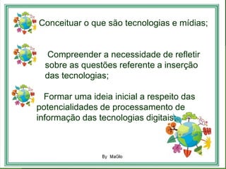 1. Conceituar o que são tecnologias e mídias;


     Compreender a necessidade de refletir
    sobre as questões referente a inserção
    das tecnologias;

1. Formar uma ideia inicial a respeito das
  potencialidades de processamento de
  informação das tecnologias digitais;
•
 