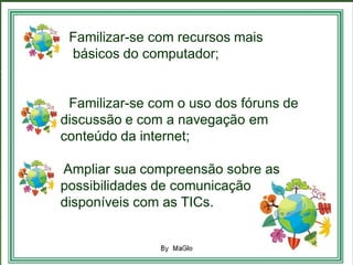 •
• Familizar-se com recursos mais
• básicos do computador;


• Familizar-se com o uso dos fóruns de
discussão e com a navegação em
conteúdo da internet;

Ampliar sua compreensão sobre as
possibilidades de comunicação
disponíveis com as TICs.
 
