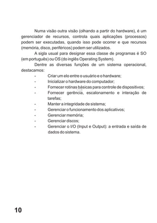 Numa visão outra visão (olhando a partir do hardware), é um
 gerenciador de recursos, controla quais aplicações (processos)
 podem ser executadas, quando isso pode ocorrer e que recursos
 (memória, disco, periféricos) podem ser utilizados.
        A sigla usual para designar essa classe de programas é SO
 (em português) ou OS (do inglês Operating System).
        Dentre as diversas funções de um sistema operacional,
 destacamos:
        -       Criar um elo entre o usuário e o hardware;
        -       Inicializar o hardware do computador;
        -       Fornecer rotinas básicas para controle de dispositivos;
        -       Fornecer gerência, escalonamento e interação de
                tarefas;
        -       Manter a integridade de sistema;
        -       Gerenciar o funcionamento dos aplicativos;
        -       Gerenciar memória;
        -       Gerenciar discos;
        -       Gerenciar o I/O (Input e Output): a entrada e saída de
                dados do sistema.




10
 