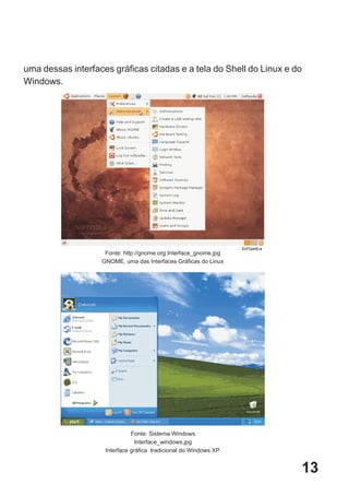 uma dessas interfaces gráficas citadas e a tela do Shell do Linux e do
Windows.




                    Fonte: http://gnome.org Interface_gnome.jpg
                   GNOME, uma das Interfaces Gráficas do Linux




                              Fonte: Sistema Windows
                                Interface_windows.jpg
                    Interface gráfica tradicional do Windows XP.


                                                                     13
 