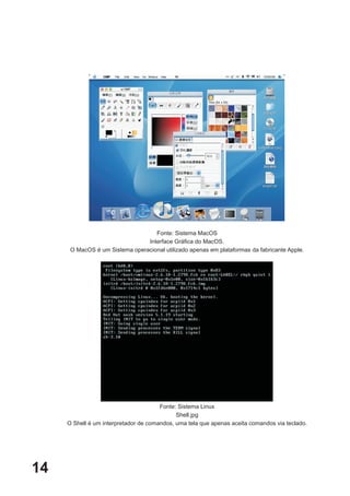 Fonte: Sistema MacOS
                                Interface Gráfica do MacOS.
      O MacOS é um Sistema operacional utilizado apenas em plataformas da fabricante Apple.




                                       Fonte: Sistema Linux
                                             Shell.jpg
     O Shell é um interpretador de comandos, uma tela que apenas aceita comandos via teclado.




14
 