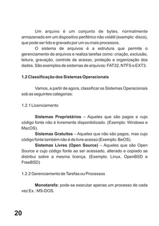 Um arquivo é um conjunto de bytes, normalmente
 armazenado em um dispositivo periférico não volátil (exemplo: disco),
 que pode ser lido e gravado por um ou mais processos.
          O sistema de arquivos é a estrutura que permite o
 gerenciamento de arquivos e realiza tarefas como: criação, exclusão,
 leitura, gravação, controle de acesso, proteção e organização dos
 dados. São exemplos de sistemas de arquivos: FAT32, NTFS e EXT3.

 1.2 Classificação dos Sistemas Operacionais

        Vamos, a partir de agora, classificar os Sistemas Operacionais
 sob as seguintes categorias:

 1.2.1 Licenciamento

         Sistemas Proprietários – Aqueles que são pagos e cujo
 código fonte não é livremente disponibilizado. (Exemplo: Windows e
 MacOS).
         Sistemas Gratuitos – Aqueles que não são pagos, mas cujo
 código fonte também não é de livre acesso (Exemplo: BeOS).
         Sistemas Livres (Open Source) – Aqueles que são Open
 Source e cujo código fonte ao ser acessado, alterado e copiado se
 distribui sobre a mesma licença. (Exemplo: Linux, OpenBSD e
 FreeBSD)

 1.2.2 Gerenciamento de Tarefas ou Processos

        Monotarefa: pode-se executar apenas um processo de cada
 vez Ex.: MS-DOS.




20
 