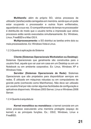 Multitarefa: além do próprio SO, vários processos de
utilizador (tarefas) estão carregados em memória, sendo que um pode
estar ocupando o processador e outros ficam enfileirados,
aguardando a sua vez. O compartilhamento de tempo no processador
é distribuído de modo que o usuário tenha a impressão que vários
processos estão sendo executados simultaneamente. Ex: Windows,
Linux, FreeBSD e o Mac OS X.
        Multiprocessamento: o SO distribui as tarefas entre dois ou
mais processadores. Ex: Windows Vista e Linux.

1.2.3 Quanto à aplicação do Sistema

        Cliente (Sistemas Operacionais Workstation ou Desktop):
Sistemas Operacionais que geralmente são construídos para o
usuário final, aquele que vai usar em casa em um Desktop ou em um
Notebook ou em ambiente corporativo. Ex: Linux, Windows XP e
Windows Vista.
        Servidor (Sistemas Operacionais de Rede): Sistemas
Operacionais que são projetados para disponibilizar serviços em
redes. É utilizado em máquinas robustas ou em computadores de
grande porte (conhecido como Mainframes). Não deve ser utilizado
por usuário final por não conter algumas facilidades de configuração e
aplicativos disponíveis. Windows 2003 Server, Linux e Windows 2008
Server.

1.2.4 Quanto à arquitetura

       Kernel monolítico ou monobloco: o kernel consiste em um
único processo executando uma memória protegida (espaço do
kernel) e as principais funções. Ex.: OS/2, Windows, Linux e
FreeBSD.

                                                                     21
 
