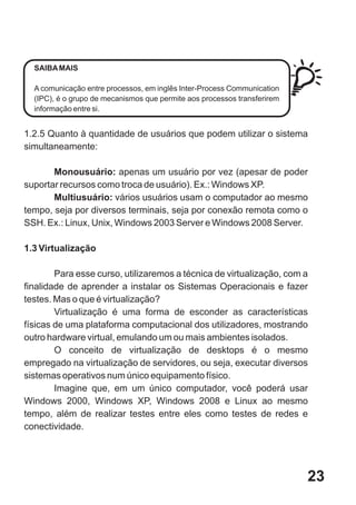 SAIBA MAIS

  A comunicação entre processos, em inglês Inter-Process Communication
  (IPC), é o grupo de mecanismos que permite aos processos transferirem
  informação entre si.


1.2.5 Quanto à quantidade de usuários que podem utilizar o sistema
simultaneamente:

       Monousuário: apenas um usuário por vez (apesar de poder
suportar recursos como troca de usuário). Ex.: Windows XP.
       Multiusuário: vários usuários usam o computador ao mesmo
tempo, seja por diversos terminais, seja por conexão remota como o
SSH. Ex.: Linux, Unix, Windows 2003 Server e Windows 2008 Server.

1.3 Virtualização

        Para esse curso, utilizaremos a técnica de virtualização, com a
finalidade de aprender a instalar os Sistemas Operacionais e fazer
testes. Mas o que é virtualização?
        Virtualização é uma forma de esconder as características
físicas de uma plataforma computacional dos utilizadores, mostrando
outro hardware virtual, emulando um ou mais ambientes isolados.
        O conceito de virtualização de desktops é o mesmo
empregado na virtualização de servidores, ou seja, executar diversos
sistemas operativos num único equipamento físico.
        Imagine que, em um único computador, você poderá usar
Windows 2000, Windows XP, Windows 2008 e Linux ao mesmo
tempo, além de realizar testes entre eles como testes de redes e
conectividade.




                                                                          23
 