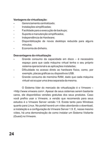 Vantagens da virtualização:
 -     Gerenciamento centralizado;
 -     Instalações simplificadas;
 -     Facilidade para a execução de backups;
 -     Suporte e manutenção simplificados;
 -     Independência de Hardware;
 -     Disponibilização de novos desktops reduzida para alguns
       minutos;
 -     Economia de dinheiro.

 Desvantagens da virtualização
 -    Grande consumo da capacidade em disco – é necessário
       espaço para que cada máquina virtual tenha o seu próprio
       sistema operacional e as aplicações instaladas;
 -    Dificuldade no acesso direto ao hardware físico, como, por
       exemplo, placas gráficas ou dispositivos USB.
 -    Grande consumo de memória RAM, dado que cada máquina
       virtual vai ocupar uma área separada da mesma.

         O Sistema líder do mercado de virtualização é o Vmware –
 <http://www.vmware.com>. Apesar de seus sistemas serem bastante
 caros, ele disponibiliza versões gratuitas dos seus produtos. Caso
 você prefira usar o Vmware, a versão que recomendo para seus
 estudos é o Vmware Server versão 1.9. Existe tanto para Windows
 quanto para Linux. No portal haverá um vídeo abordando o download,
 a instalação e a configuração do Vmware Server 1.9. E, nesse mesmo
 vídeo, há uma demonstração de como instalar um Sistema Visitante
 (Guest) no Vmware.




24
 