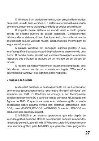 O Windows é um produto comercial, com preços diferenciados
para cada uma de suas versões. É o sistema operacional mais usado
do mundo, embora uma grande quantidade de cópias sejam ilegais.
        O impacto desse sistema no mundo atual é muito grande
devido ao enorme número de cópias instaladas. Conhecimentos
mínimos desse sistema, do seu funcionamento, da sua história e do
seu contexto são, na visão de muitos, indispensáveis, mesmo para os
leigos em informática.
        A palavra Windows em português significa janelas. A sua
interface gráfica é baseada no padrão previamente desenvolvido pela
Xerox. O padrão possui janelas que exibem informações e recebem
respostas dos utilizadores através de um teclado ou de cliques do
mouse.
        O registro da marca Windows foi legalmente complicado, pelo
fato dessa palavra ser de uso corrente em inglês ("Windows" é
equivalente a "window", que significa janela no plural).

Um pouco de história

        A Microsoft começou o desenvolvimento de um Gerenciador
de Interface (subsequentemente renomeado Microsoft Windows) em
setembro de 1981. O Windows só começa a ser tecnicamente
considerado como um SO a partir da versão Windows NT, lançada em
Agosto de 1993. O que havia antes eram sistemas gráficos sendo
executados sobre alguma versão dos sistemas compatíveis com
DOS, como MS-DOS, PC-DOS ou DR-DOS. Somente o MS-DOS era
produzido pela própria Microsoft.
        O MS-DOS é um sistema operacional que não dispõe de
interface gráfica, funciona através de comandos de texto introduzidos
no teclado pelo utilizador (Shell). O Windows surgiu inicialmente como
uma interface gráfica para MS-DOS, que permitia correr programas

                                                                     27
 