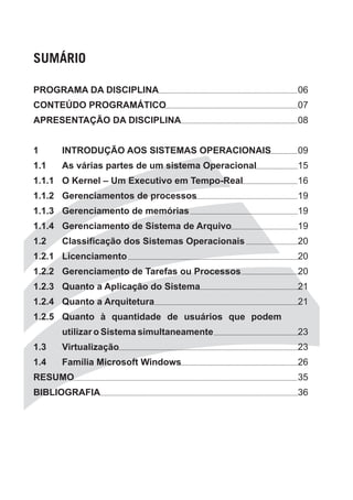 SUMÁRIO

PROGRAMA DA DISCIPLINA                             06
CONTEÚDO PROGRAMÁTICO                              07
APRESENTAÇÃO DA DISCIPLINA                         08


1     INTRODUÇÃO AOS SISTEMAS OPERACIONAIS         09
1.1   As várias partes de um sistema Operacional   15
1.1.1 O Kernel – Um Executivo em Tempo-Real        16
1.1.2 Gerenciamentos de processos                  19
1.1.3 Gerenciamento de memórias                    19
1.1.4 Gerenciamento de Sistema de Arquivo          19
1.2   Classificação dos Sistemas Operacionais      20
1.2.1 Licenciamento                                20
1.2.2 Gerenciamento de Tarefas ou Processos        20
1.2.3 Quanto a Aplicação do Sistema                21
1.2.4 Quanto a Arquitetura                         21
1.2.5 Quanto à quantidade de usuários que podem
      utilizar o Sistema simultaneamente           23
1.3   Virtualização                                23
1.4   Família Microsoft Windows                    26
RESUMO                                             35
BIBLIOGRAFIA                                       36
 