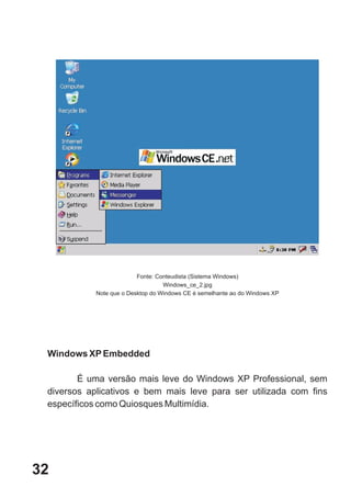 Fonte: Conteudista (Sistema Windows)
                                   Windows_ce_2.jpg
            Note que o Desktop do Windows CE é semelhante ao do Windows XP




 Windows XP Embedded

        É uma versão mais leve do Windows XP Professional, sem
 diversos aplicativos e bem mais leve para ser utilizada com fins
 específicos como Quiosques Multimídia.




32
 