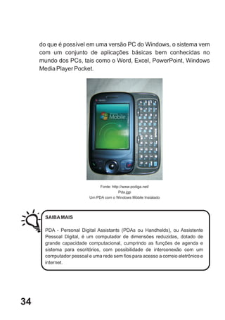 do que é possível em uma versão PC do Windows, o sistema vem
     com um conjunto de aplicações básicas bem conhecidas no
     mundo dos PCs, tais como o Word, Excel, PowerPoint, Windows
     Media Player Pocket.




                                Fonte: http://www.pcdiga.net/
                                           Pda.jgp
                           Um PDA com o Windows Móbile Instalado




       SAIBA MAIS

       PDA - Personal Digital Assistants (PDAs ou Handhelds), ou Assistente
       Pessoal Digital, é um computador de dimensões reduzidas, dotado de
       grande capacidade computacional, cumprindo as funções de agenda e
       sistema para escritórios, com possibilidade de interconexão com um
       computador pessoal e uma rede sem fios para acesso a correio eletrônico e
       internet.




34
 