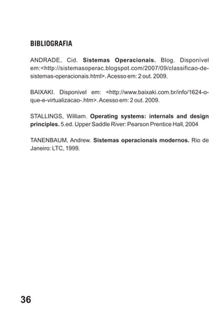 BIBLIOGRAFIA

 ANDRADE, Cid. Sistemas Operacionais. Blog. Disponível
 em:<http://sistemasoperac.blogspot.com/2007/09/classificao-de-
 sistemas-operacionais.html>. Acesso em: 2 out. 2009.

 BAIXAKI. Disponivel em: <http://www.baixaki.com.br/info/1624-o-
 que-e-virtualizacao-.htm>. Acesso em: 2 out. 2009.

 STALLINGS, William. Operating systems: internals and design
 principles. 5.ed. Upper Saddle River: Pearson Prentice Hall, 2004

 TANENBAUM, Andrew. Sistemas operacionais modernos. Rio de
 Janeiro: LTC, 1999.




36
 