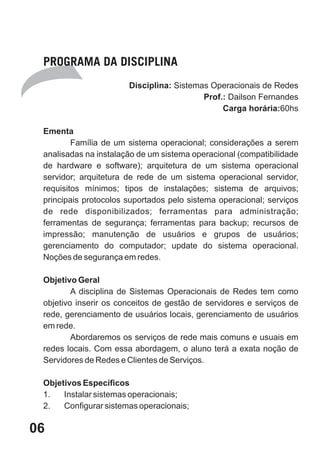 PROGRAMA DA DISCIPLINA
                       Disciplina: Sistemas Operacionais de Redes
                                          Prof.: Dailson Fernandes
                                               Carga horária:60hs

 Ementa
         Família de um sistema operacional; considerações a serem
 analisadas na instalação de um sistema operacional (compatibilidade
 de hardware e software); arquitetura de um sistema operacional
 servidor; arquitetura de rede de um sistema operacional servidor,
 requisitos mínimos; tipos de instalações; sistema de arquivos;
 principais protocolos suportados pelo sistema operacional; serviços
 de rede disponibilizados; ferramentas para administração;
 ferramentas de segurança; ferramentas para backup; recursos de
 impressão; manutenção de usuários e grupos de usuários;
 gerenciamento do computador; update do sistema operacional.
 Noções de segurança em redes.

 Objetivo Geral
         A disciplina de Sistemas Operacionais de Redes tem como
 objetivo inserir os conceitos de gestão de servidores e serviços de
 rede, gerenciamento de usuários locais, gerenciamento de usuários
 em rede.
         Abordaremos os serviços de rede mais comuns e usuais em
 redes locais. Com essa abordagem, o aluno terá a exata noção de
 Servidores de Redes e Clientes de Serviços.

 Objetivos Específicos
 1.   Instalar sistemas operacionais;
 2.   Configurar sistemas operacionais;

06
 