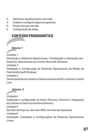 3.   Gerenciar usuários locais e em rede;
4.   Instalar e configurar alguns programas;
5.   Prover serviços de rede
6.   Configuração de redes

     CONTEÚDO PROGRAMÁTICO


     Volume 1

Unidade 1
Introdução a Sistemas Operacionais, Virtualização e Introdução aos
Sistemas Operacionais da Família Microsoft Windows.
Unidade 2
Instalação e Configuração de Sistemas Operacionais de Redes da
Família Microsoft Windows.
Unidade 3
Gerenciamento de Usuário e Gerenciamento de ACLs (Access Control
List).

     Volume 2

Unidade 4
Instalação e configuração do Active Directory, Domínio e Integração
de Clientes no Domínio do Active Directory.
Unidade 5
Servidor de Arquivos, Servidor DNS, Servidor de Impressão.
Unidade 6
Introdução, Instalação e Configurações de Sistemas Operacionais
Livres.


                                                                  07
 