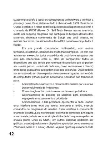sua primeira tarefa é testar os componentes de hardware e verificar a
 presença deles. Esse sistema citado é chamado de BIOS (Basic Input
 Output System) e a rotina de testes que é disparada por esse sistema é
 chamada de POST (Power On Self Test). Nessa mesma memória,
 existe um pequeno programa que configura as funções desses dois
 sistemas, chamada comumente de Setup, que você acessa, na
 maioria das vezes, pressionando a tecla DEL quando o computador é
 ligado.
         Em um grande computador multiusuário, com muitos
 terminais, o Sistema Operacional é muito mais complexo. Ele tem que
 administrar e executar todos os pedidos de usuários e assegurar que
 eles não interferiram entre si, além de compartilhar todos os
 dispositivos que são seriais por natureza (dispositivos que só podem
 ser usados por um usuário de cada vez, como impressoras e discos)
 entre todos os usuários que pedem esse tipo de serviço. O SO poderia
 ser armazenado em disco e partes dele serem carregadas na memória
 do computador (RAM) quando necessário. Utilitários são fornecidos
 para:
 -       Administração de Arquivos e Documentos criados por usuários
 -       Desenvolvimento de Programas
 -       Comunicação entre usuários e com outros computadores
 -       Gerenciamento de pedidos de usuários para programas,
         espaço de armazenamento e prioridade
         Adicionalmente, o SO precisaria apresentar a cada usuário
 uma interface (uma tela) que aceita, interpreta e, então, executa
 comandos ou programas do usuário. Essa interface é comumente
 chamada de SHELL ou interpretador de linha de comando. Em alguns
 sistemas ela poderia ser uma simples linha de texto que usa palavras
 chaves (como Linux ou UNIX), em outros sistemas poderiam ser
 gráficas, usando janelas e um dispositivo apontador como um mouse
 (Windows, MacOS e Linux). Abaixo, veja as figuras que exibem cada

12
 