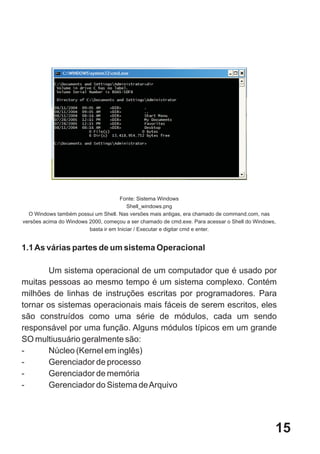 Fonte: Sistema Windows
                                         Shell_windows.png
  O Windows também possui um Shell. Nas versões mais antigas, era chamado de command.com, nas
versões acima do Windows 2000, começou a ser chamado de cmd.exe. Para acessar o Shell do Windows,
                         basta ir em Iniciar / Executar e digitar cmd e enter.


1.1 As várias partes de um sistema Operacional

        Um sistema operacional de um computador que é usado por
muitas pessoas ao mesmo tempo é um sistema complexo. Contém
milhões de linhas de instruções escritas por programadores. Para
tornar os sistemas operacionais mais fáceis de serem escritos, eles
são construídos como uma série de módulos, cada um sendo
responsável por uma função. Alguns módulos típicos em um grande
SO multiusuário geralmente são:
-      Núcleo (Kernel em inglês)
-      Gerenciador de processo
-      Gerenciador de memória
-      Gerenciador do Sistema de Arquivo




                                                                                                15
 