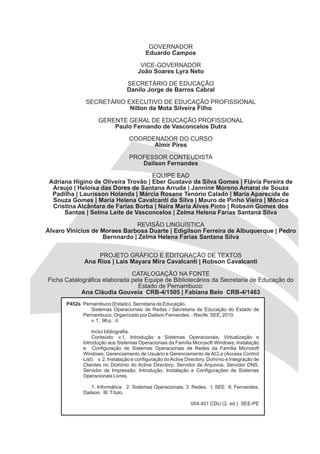 GOVERNADOR
                                         Eduardo Campos

                                      VICE-GOVERNADOR
                                     João Soares Lyra Neto

                                SECRETÁRIO DE EDUCAÇÃO
                                Danilo Jorge de Barros Cabral

             SECRETÁRIO EXECUTIVO DE EDUCAÇÃO PROFISSIONAL
                         Nilton da Mota Silveira Filho

                   GERENTE GERAL DE EDUCAÇÃO PROFISSIONAL
                       Paulo Fernando de Vasconcelos Dutra

                                 COORDENADOR DO CURSO
                                       Almir Pires

                                 PROFESSOR CONTEUDISTA
                                    Dailson Fernandes

                                     EQUIPE EAD
 Adriana Higino de Oliveira Trovão | Eber Gustavo da Silva Gomes | Flávia Pereira de
  Araujo | Heloísa das Dores de Santana Arruda | Jannine Moreno Amaral de Souza
  Padilha | Laurisson Holanda | Márcia Rosane Tenório Calado | Maria Aparecida de
  Souza Gomes | Maria Helena Cavalcanti da Silva | Mauro de Pinho Vieira | Mônica
  Cristina Alcântara de Farias Borba | Naira Maria Alves Pinto | Robson Gomes dos
      Santos | Selma Leite de Vasconcelos | Zelma Helena Farias Santana Silva

                              REVISÃO LINGUÍSTICA
Álvaro Vinícius de Moraes Barbosa Duarte | Edigilson Ferreira de Albuquerque | Pedro
                   Bernnardo | Zelma Helena Farias Santana Silva


                  PROJETO GRÁFICO E EDITORAÇÃO DE TEXTOS
             Ana Rios | Laís Mayara Mira Cavalcanti | Robson Cavalcanti

                              CATALOGAÇÃO NA FONTE
Ficha Catalográfica elaborada pela Equipe de Bibliotecários da Secretaria de Educação do
                                Estado de Pernambuco:
            Ana Cláudia Gouveia CRB-4/1505 | Fabiana Belo CRB-4/1463
      P452s Pernambuco (Estado). Secretaria de Educação.
               Sistemas Operacionais de Redes / Secretaria de Educação do Estado de
            Pernambuco, Organizado por Dailson Fernandes. - Recife: SEE, 2010.
               v. 1; 96 p. : il.

                Inclui bibliografia.
                Conteúdo: v.1. Introdução a Sistemas Operacionais, Virtualização e
            Introdução aos Sistemas Operacionais da Família Microsoft Windows; Instalação
            e Configuração de Sistemas Operacionais de Redes da Família Microsoft
            Windows; Gerenciamento de Usuário e Gerenciamento de ACLs (Access Control
            List). v. 2. Instalação e configuração do Active Directory, Domínio e Integração de
            Clientes no Domínio do Active Directory; Servidor de Arquivos, Servidor DNS,
            Servidor de Impressão; Introdução, Instalação e Configurações de Sistemas
            Operacionais Livres.

                1. Informática. 2. Sistemas Operacionais, 3. Redes. I. SEE II. Fernandes,
            Dailson. III. Título.

                                                              004.451 CDU (2. ed.) SEE-PE
 