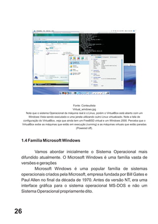 Fonte: Conteudista
                                                Virtual_windows.jpg
         Note que o sistema Operacional da máquina real é o Linux, porém o VirtualBox está aberto com um
           Windows Vista sendo executado e uma janela utilizando outro Linux virtualizado. Note a tela de
      configuração do VirtualBox, veja que ainda tem um FreeBSD virtual e um Windows 2000. Perceba que o
     VirtualBox exibe as máquinas que estão em execução (running) e as máquinas virtuais que estão paradas
                                                   (Powered off).



 1.4 Família Microsoft Windows

         Vamos abordar inicialmente o Sistema Operacional mais
 difundido atualmente. O Microsoft Windows é uma família vasta de
 versões e gerações
         Microsoft Windows é uma popular família de sistemas
 operacionais criados pela Microsoft, empresa fundada por Bill Gates e
 Paul Allen no final da década de 1970. Antes da versão NT, era uma
 interface gráfica para o sistema operacional MS-DOS e não um
 Sistema Operacional propriamente dito.




26
 