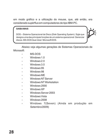 em modo gráfico e a utilização do mouse, que, até então, era
 considerado supérfluo em computadores de tipo IBM-PC.

     SAIBA MAIS

     DOS – Sistema Operacional de Disco (Disk Operating System). Sigla que
     designa uma das principais funções de um sistema operacional: Gerenciar
     discos. MS-DOS Quer dizer: Microsoft DOS.


       Abaixo veja algumas gerações de Sistemas Operacionais da
 Microsoft:
       -      MS-DOS
       -      Windows 1.0
       -      Windows 2.0
       -      Windows 3.0
       -      Windows 95
       -      Windows 98
       -      Windows ME
       -      Windows NT Server
       -      Windows NT Workstation
       -      Windows 2000
       -      Windows XP
       -      Windows Server 2003
       -      Windows Vista
       -      Windows 2008
       -      Windows 7(Seven) (Ainda em produção em
              Setembro/2009)




28
 