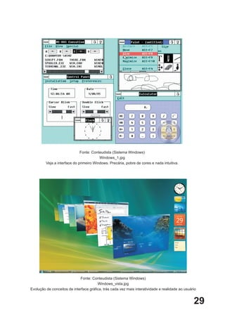 Fonte: Conteudista (Sistema Windows)
                                         Windows_1.jpg
         Veja a interface do primeiro Windows. Precária, pobre de cores e nada intuitiva.




                             Fonte: Conteudista (Sistema Windows)
                                        Windows_vista.jpg
Evolução de conceitos de interface gráfica, trás cada vez mais interatividade e realidade ao usuário


                                                                                                  29
 