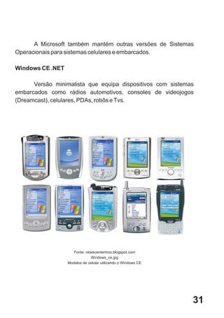 A Microsoft também mantém outras versões de Sistemas
Operacionais para sistemas celulares e embarcados.

Windows CE .NET

      Versão minimalista que equipa dispositivos com sistemas
embarcados como rádios automotivos, consoles de videojogos
(Dreamcast), celulares, PDAs, robôs e Tvs.




                     Fonte: newscentermco.blogspot.com
                               Windows_ce.jpg
                  Modelos de celular utilizando o Windows CE




                                                               31
 