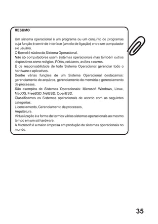 RESUMO

Um sistema operacional é um programa ou um conjunto de programas
cuja função é servir de interface (um elo de ligação) entre um computador
e o usuário.
O Kernel é núcleo do Sistema Operacional.
Não só computadores usam sistemas operacionais mas também outros
dispositivos como relógios, PDAs, celulares, aviões e carros.
É de responsabilidade de todo Sistema Operacional gerenciar todo o
hardware e aplicativos.
Dentre várias funções de um Sistema Operacional destacamos:
gerenciamento de arquivos, gerenciamento de memória e gerenciamento
de processos.
São exemplos de Sistemas Operacionais: Microsoft Windows, Linux,
MacOS, FreeBSD, NetBSD, OpenBSD.
Classificamos os Sistemas operacionais de acordo com as seguintes
categorias:
Licenciamento, Gerenciamento de processos,
Arquitetura.
Virtualização é a forma de termos vários sistemas operacionais ao mesmo
tempo em um só hardware.
A Microsoft é a maior empresa em produção de sistemas operacionais no
mundo.




                                                                            35
 