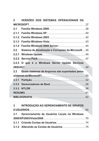 2     VERSÕES DOS SISTEMAS OPERACIONAIS DA
MICROSOFT                                               37
2.1   Família Windows 2000                              38
2.1.1 Família Windows XP                                40
2.1.2 Família Windows 2003                              42
2.1.3 Família Windows Vista                             43
2.1.4 Família Windows 2008 Server:                      44
2.2   Sistema de Atualização e Correções da Microsoft   45
2.2.1 Windows Update                                    45
2.2.2 Service Pack                                      47
2.2.3 O que é o Windows Server Update Services
(WSUS)?                                                 49
2.3   Quais sistemas de Arquivos são suportados pelos
sistemas da Microsoft?                                  50
2.3.1 Partição                                          52
2.3.2 Gerenciadores de Boot                             58
2.3.3 NTLDR                                             58
RESUMO                                                  61
BIBLIOGRAFIA                                            62


3     INTRODUÇÃO AO GERENCIAMENTO DE GRUPOS
E USUÁRIOS                                              64
3.1   Gerenciamento de Usuários Locais no Windows
2000/XP/2003/Vista/2008                                 70
3.1.1 Criando Contas de Usuários                        74
3.1.2 Alterando as Contas de Usuários                   75
 