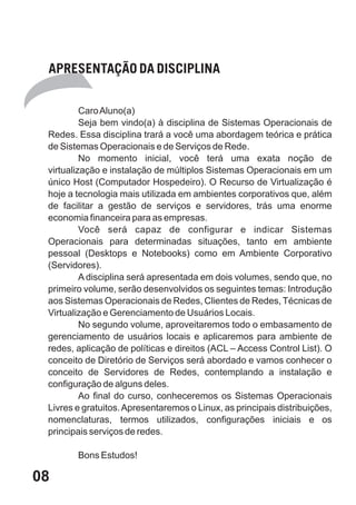 APRESENTAÇÃO DA DISCIPLINA

          Caro Aluno(a)
          Seja bem vindo(a) à disciplina de Sistemas Operacionais de
 Redes. Essa disciplina trará a você uma abordagem teórica e prática
 de Sistemas Operacionais e de Serviços de Rede.
          No momento inicial, você terá uma exata noção de
 virtualização e instalação de múltiplos Sistemas Operacionais em um
 único Host (Computador Hospedeiro). O Recurso de Virtualização é
 hoje a tecnologia mais utilizada em ambientes corporativos que, além
 de facilitar a gestão de serviços e servidores, trás uma enorme
 economia financeira para as empresas.
          Você será capaz de configurar e indicar Sistemas
 Operacionais para determinadas situações, tanto em ambiente
 pessoal (Desktops e Notebooks) como em Ambiente Corporativo
 (Servidores).
          A disciplina será apresentada em dois volumes, sendo que, no
 primeiro volume, serão desenvolvidos os seguintes temas: Introdução
 aos Sistemas Operacionais de Redes, Clientes de Redes, Técnicas de
 Virtualização e Gerenciamento de Usuários Locais.
          No segundo volume, aproveitaremos todo o embasamento de
 gerenciamento de usuários locais e aplicaremos para ambiente de
 redes, aplicação de políticas e direitos (ACL – Access Control List). O
 conceito de Diretório de Serviços será abordado e vamos conhecer o
 conceito de Servidores de Redes, contemplando a instalação e
 configuração de alguns deles.
          Ao final do curso, conheceremos os Sistemas Operacionais
 Livres e gratuitos. Apresentaremos o Linux, as principais distribuições,
 nomenclaturas, termos utilizados, configurações iniciais e os
 principais serviços de redes.

        Bons Estudos!

08
 
