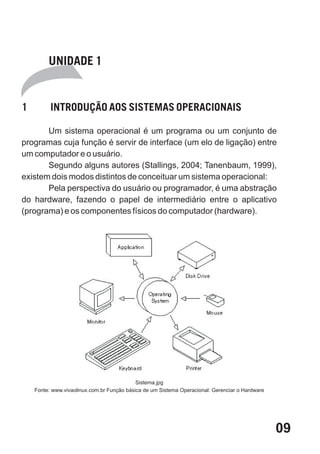 UNIDADE 1


1         INTRODUÇÃO AOS SISTEMAS OPERACIONAIS

       Um sistema operacional é um programa ou um conjunto de
programas cuja função é servir de interface (um elo de ligação) entre
um computador e o usuário.
       Segundo alguns autores (Stallings, 2004; Tanenbaum, 1999),
existem dois modos distintos de conceituar um sistema operacional:
       Pela perspectiva do usuário ou programador, é uma abstração
do hardware, fazendo o papel de intermediário entre o aplicativo
(programa) e os componentes físicos do computador (hardware).




                                            Sistema.jpg
    Fonte: www.vivaolinux.com.br Função básica de um Sistema Operacional: Gerenciar o Hardware




                                                                                                 09
 