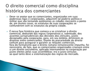 Deve-se anotar que os comerciantes, organizados em suas poderosas ligas e corporações, adquirem tal poderio político e militar que vão tornando autônomas as cidades mercantis a ponto de, em muitos casos, os estatutos de suas corporações se confundirem com os estatutos da própria cidade.É nessa fase histórica que começa a se cristalizar o direito comercial, deduzido das regras corporativas e, sobretudo, dos assentos jurisprudenciais das decisões dos cônsules, juízes designados pela corporação, para, em seu âmbito, dirimirem as disputas entre comerciantes. Diante da precariedade do direito comum para assegurar e garantir as relações comerciais,fora do formalismo que o direito romano remanescente impunha, foi necessário, de fato, que os comerciantes organizados criassem entre si um direito cos!umeiro, aplicado internamente na corporação por juízes eleitos pelas suas assembléias: era o juizo consular,ao qual tanto deve a sistematização das regras do mercado.O direito comercial como disciplina histórica dos comerciantes