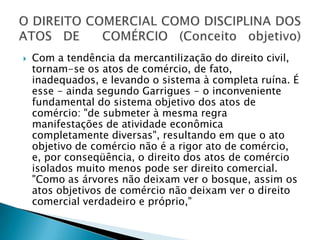 Com a tendência da mercantilização do direito civil, tornam-se os atos de comércio, de fato, inadequados, e levando o sistema à completa ruína. É esse - ainda segundo Garrigues - o inconveniente fundamental do sistema objetivo dos atos de comércio: "de submeter à mesma regra manifestações de atividade econômica completamente diversas", resultando em que o ato objetivo de comércio não é a rigor ato de comércio, e, por conseqüência, o direito dos atos de comércio isolados muito menos pode ser direito comercial. "Como as árvores não deixam ver o bosque, assim os atos objetivos de comércio não deixam ver o direito comercial verdadeiro e próprio,"O DIREITO COMERCIAL COMO DISCIPLINA DOS ATOS DE  COMÉRCIO (Conceito objetivo)