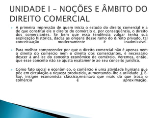 A primeira impressão de quem inicia o estudo do direito comercial é a de que constitui ele o direito do comércio e, por conseqüência, o direito dos comerciantes. Se bem que essa tendência vulgar tenha sua explicação histórica, dadas as origens desse ramo do direito privado, tal conceituação modernamente é inadmissível.Para melhor compreender por que o direito comercial não é apenas nem o direito do comércio nem o direito dos comerciantes, é necessário descer à análise do conceito econômico de comércio. Veremos, então, que esse conceito não se ajusta exatamente ao seu conceito jurídico. Como fato social e econômico, o comércio é uma atividade humana que põe em circulação a riqueza produzida, aumentando-lhe a utilidade. J. B. Say, insigne economista clássico,ensinava que mais do que troca o comércio é aproximação.UNIDADE I – NOÇÕES E ÂMBITO DO DIREITO COMERCIAL