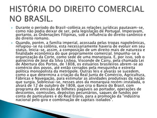 Durante o período do Brasil-colônia as relações jurídicas pautavam-se, como não podia deixar de ser, pela legislação de Portugal. Imperavam, portanto, as Ordenações Filipinas, sob a influência do direito canônico e do direito romano.Quando, porém, a família imperial, acossada pelas tropas napoleônicas, refugiou-se na colônia, esta necessariamente haveria de evoluir em seu status. Inicia-se, assim, a composição de um direito mais de natureza e finalidade econômica do que propriamente comercial. Impunha-se a organização da Corte, como sede de uma monarquia. E, por isso, sob o patrocínio de José da Silva Lisboa, Visconde de Cairu, pela chamada Lei de Abertura dos Portos, de 1808, os estuários brasileiros abrem-se ao comércio dos povos, até então cerrados pela mesquinha e estreita política monopolista da metrópole. Outras leis e alvarás se sucedem, como a que determina a criação da Real Junta de Comércio, Agricultura, Fábricas e Navegação, para estimular as atividades produtivas da nação que surgia. Sobressai-se, nesses atos da monarquia recém-instalada, o alvará de 12 de outubro de 1808, que cria o Banco do Brasil, com programa de emissão de bilhetes pagáveis ao portador, operações de descontos, comissões, depósitos pecuniários, saques de fundos por conta de particulares e do Real Erário, para a promoção da "indústria nacional pelo giro e combinação de capitais isolados".HISTÓRIA DO DIREITO COMERCIAL NO BRASIL.