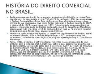 Após a morosa tramitação desse projeto, acuradamente debatido nas duas Casas Legislativas, foi sancionada a Lei n 556, de 25 de junho de 1850, que promulgava o Código Comercial brasileiro. Esse diploma, até hoje elogiado pela precisão e técnica de sua elaboração, teve como fontes próximas o Código francês de 1807, o espanhol de 1829 e o português de 1833. Foi compilado, como registram os autores, em grande parte do Código português, mas J. X. Carvalho de Mendonça acentua que "não era cópia servil de nenhum deles", mas foi "o primeiro trabalho original que, com feição nova, apareceu na América".Tratou-se, após a sua promulgação, da respectiva regulamentação. Surgiu, assim, no mesmo ano de 1850, o famoso Regulamento n 737, que representa um monumento soberbo de nossa legislação, na justa apreciação de J. X. Carvalho de Mendonça.Passa, então, o Código, a sofrer os temperamentos e as acomodações de seus embates com a vida nacional. A matrícula, sobre a qual assentava a qualificação de comerciante, sofreu rude golpe com o Decreto n. 1.597, de 1855; os Tribunais do Comércio foram modificados, até que extintos pela Lei n. 2.662, de 1875, quando se unificou o processo judicial. Em 1866, pela Lei n' 1.350, o juízo arbitral, que era obrigatório, passou a ter caráter facultativo. Em 1882 as sociedades anônimas se desprenderam, na sua formação, do controle do Estado, podendo ser livremente constituídas. Em 1908 surge o DecretoHISTÓRIA DO DIREITO COMERCIAL NO BRASIL.