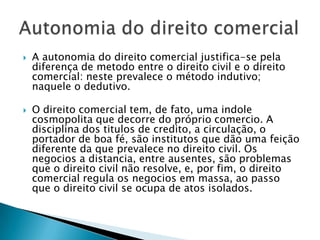 A autonomia do direito comercial justifica-se pela diferença de metodo entre o direito civil e o direito comercial: neste prevalece o método indutivo; naquele o dedutivo.O direito comercial tem, de fato, uma indole cosmopolita que decorre do próprio comercio. A disciplina dos titulos de credito, a circulação, o portador de boa fé, são institutos que dão uma feição diferente da que prevalece no direito civil. Os negocios a distancia, entre ausentes, são problemas que o direito civil não resolve, e, por fim, o direito comercial regula os negocios em massa, ao passo que o direito civil se ocupa de atos isolados.Autonomia do direito comercial