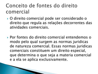 O direito comercial pode ser considerado o direito que regula as relações decorrentes das atividades comerciais. Por fontes do direito comercial entendemos o modo pelo qual surgem as normas juridicas de natureza comercial. Essas normas juridicas comerciais constituem um direito especial, que determina o que seja a materia comercial e a ela se aplica exclusivamente.Conceito de fontes do direito comercial