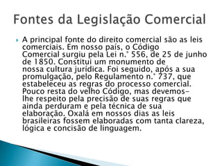 A principal fonte do direito comercial são as leis comerciais. Em nosso país, o CódigoComercial surgiu pela Lei n.° 556, de 25 de junho de 1850. Constitui um monumento denossa cultura jurídica. Foi seguido, após a sua promulgação, pelo Regulamento n.° 737, queestabeleceu as regras do processo comercial. Pouco resta do velho Código, mas devemos-lhe respeito pela precisão de suas regras que ainda perduram e pela técnica de suaelaboração. Oxalá em nossos dias as leis brasileiras fossem elaboradas com tanta clareza,lógica e concisão de linguagem.Fontes da Legislação Comercial