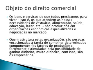 Os bens e serviços de que todos precisamos para viver – isto é, os que atendem as nossas necessidades de vestuário, alimentação, saúde, educação, lazer, etc. – são produzidos em organizações econômicas especializadas e negociadas no mercado.Quem estrutura estas organizações são pessoas vocacionadas à tarefa de combinar determinados componentes (os fatores de produção) e fortemente estimuladas pela possibilidade de ganhar dinheiro, muito dinheiro, com isso, são os empresários.Objeto do direito comercial