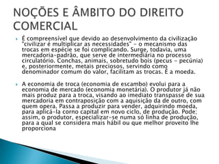 É compreensível que devido ao desenvolvimento da civilização "civilizar é multiplicar as necessidades" - o mecanismo das trocas em espécie se foi complicando. Surge, todavia, uma mercadoria-padrão, que serve de intermediária no processo circulatório. Conchas, animais, sobretudo bois (pecus - pecúnia) e, posteriormente, metais preciosos, servindo como  denominador comum do valor, facilitam as trocas. É a moeda.A economia de troca (economia de escambo) evolui para a economia de mercado (economia monetária). O produtor já não mais produz para a troca, visando ao imediato transpasse de sua mercadoria em contraposição com a aquisição da de outro, com quem opera. Passa a produzir para vender, adquirindo moeda, para aplicá-la corno capital em novo ciclo, de produção. Pode; assim, o produtor, especializar-se numa só linha de produção, para a qual se considera mais hábil ou que melhor proveito lhe proporcionaNOÇÕES E ÂMBITO DO DIREITO COMERCIAL