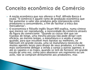 A noção econômica que nos oferece o Prof. Alfredo Rocco é exata: "0 comércio é aquele ramo de produção econômica que faz aumentar o valor dos produtos pela interposição entre produtores e consumidores, a fim de facilitar a troca das mercadorias".O economista e filósofo inglês Stuart Mill explica, numa síntese que merece ser reproduzida, a necessidade do comércio através da figura de comerciante: "Quando as coisas têm que ser trazidas de longe, uma mesma pessoa não pode dirigir com eficácia, ao mesmo tempo, a manufatura e a venda a varejo; quando, para que resultem mais baratas ou melhores, se fabricam em grande escala, uma só manufatura necessita de muitos agentes locais para dispor de seus produtos, e é muito mais conveniente delegar a venda a varejo a outros agentes; e até os sapatos e os trajes, quando se tem de fornecer em grande escala de uma vez, como para abastecer um regimento ou um asilo, não se compram diretamente aos produtores, mas Conceito econômico de Comércio