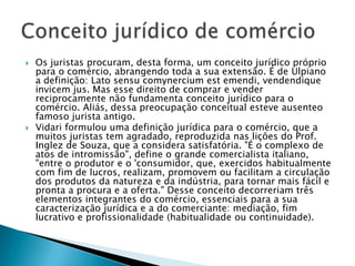 Os juristas procuram, desta forma, um conceito jurídico próprio para o comércio, abrangendo toda a sua extensão. É de Ulpiano a definição: Lato sensucomynerciumestemendi, vendendiqueinvicem jus. Mas esse direito de comprar e vender reciprocamente não fundamenta conceito jurídico para o comércio. Aliás, dessa preocupação conceitual esteve ausenteo famoso jurista antigo.Vidari formulou uma definição jurídica para o comércio, que a muitos juristas tem agradado, reproduzida nas lições do Prof. Inglez de Souza, que a considera satisfatória. "É o complexo de atos de intromissão", define o grande comercialista italiano, "entre o produtor e o 'consumidor, que, exercidos habitualmente com fim de lucros, realizam, promovem ou facilitam a circulação dos produtos da natureza e da indústria, para tornar mais fácil e pronta a procura e a oferta." Desse conceito decorreriam três elementos integrantes do comércio, essenciais para a sua caracterização jurídica e a do comerciante: mediação, fim lucrativo e profissionalidade (habitualidade ou continuidade).Conceito jurídico de comércio