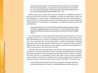 Há dois níveis de compreensão de um instrumento tecnológico. O primeiro é o da compreensão
                                     técnica, típico dos especialistas [...] O segundo nível é o da compreensão do uso do instrumen-
                                     to [...] sendo capaz de avaliar, julgar o instrumento proposto não por seus mecanismos internos
                                     mas pelas suas funções (globais) externas. (MUSSIO, 1987, p. 16).

                                   Mussio lembra que é preciso fazer crescer a consciência do significado cultural do
                                instrumento de forma a minimizar a “delegação” de poder aos especialistas. Nesse nível
                                de compreensão, o usuário passa a naturalmente ser ator do projeto de inserção tecno-
                                lógica. Acontece que esta atuação para se tornar explícita exige um processo trabalhoso
                                de aprendizado, de compreensão e de adaptação. A questão que Mussio levanta nesta
                                problemática é:

                                     ‘como permitir a quem quiser usar convenientemente um artefato tecnológico informar-se, não para
                                     ser civilizado ou alfabetizado apenas, mas para melhorar a si mesmo, ativando funções críticas
                                     autônomas de avaliação de tais sistemas, por aquilo que fazem e pelo modo como fazem’. (RAMOS,
                                     1996, p. 6).

                                     Em outras palavras, já que as novas tecnologias mudam profundamente os meios de
                                produção e de consumo, o que está em jogo é o controle político e social desses meios.
                                Illich (1976) lembra que as próprias características técnicas dos meios de produção po-
                                dem tornar impossível este controle. Novamente, é preciso compreender a tecnologia
                                para poder dizer como elas devem ser. Vemos assim que, para Illich, dominar uma ferra-
Introdução à Educação Digital




                                menta é muito mais do que aprender a usá-la, significa a garantia da possibilidade de se
                                definir conjuntamente o que vamos fazer com elas.
                                   A intenção com o que foi até agora dito é a de sublinhar a necessidade de criar posturas
                                autônomas e críticas de aprendizado sobre a tecnologia. Boff (2005) explicita essa ideia
                                dizendo que precisamos educar os sujeitos para que sejam críticos, criativos e cuidantes.
                                Ser crítico, para ele, é a capacidade de situar cada evento em seu contexto biográfico,
                                social e histórico, desvelando os interesses e as conexões ocultas entre as coisas. É ser
                                capaz de responder: quais tecnologias servem a quem? Boff (2005, p. 9) explicita que

                                     somos criativos quando vamos além das fórmulas convencionais e inventamos maneiras sur-
                                     preendentes de expressar a nós mesmos [...]; quando estabelecemos conexões novas, intro-



46
 