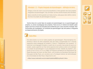 Atividade 1.3 - Projeto Integrado de Aprendizagem - definição do tema
                                    Chegou a hora de você e sua turma escolherem o tema gerador dos seus projetos
                                    integrados de aprendizagem. Seu formador vai lhes orientá-losobre esta atividade.
                                    Após a escolha do tema gerador por toda a turma, cada grupo deve definir a temá-
                                    tica-foco do projeto de aprendizagem do grupo.



                                   Você já deve ter ouvido falar em projetos de aprendizagem (ou na aprendizagem por
                                projetos, ou ainda na pedagogia dos projetos). Trata-se de um método de trabalho peda-
                                gógico que foca a busca de soluções para problemas que o aluno escolhe investigar. Nes-
                                se processo de investigação, os conteúdos da aprendizagem são articulados e integrados
                                ao desenvolvimento do projeto.



                                      Saiba Mais

                                  Há vários textos na Internet sobre projetos de aprendizagem. Recomendamos for-
                                  temente a leitura do texto preparado para dar base à programação da Tv Escola
Introdução à Educação Digital




                                  específica sobre pedagogia de projetos. O título é “Trabalhando com projetos”. O
                                  texto tem uma linguagem simples e, a partir de um conceito mais amplo do que é um
                                  projeto, acaba sugerindo ao final vários aspectos bem práticos sobre como planejar
                                  um projeto de aprendizagem. É uma adaptação do texto “Gestão de projetos”, pre-
                                  sente no livro Gestão da Escola (1999), do Programa de Melhoria do Desempenho da
                                  Rede Municipal de Ensino de São Paulo, uma iniciativa da Secretaria Municipal de
                                  Educação de São Paulo, em convênio com a Fundação Instituto de Administração
                                  da Universidade de São Paulo. Disponível no em:
                                   <http://www.tvebrasil.com.br/salto/boletins2002/cp/texto1.htm>




  52
 