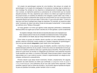 Um projeto de aprendizagem precisa ter uma temática. Isto porque um projeto de
aprendizagem é um projeto de investigação. E só podemos investigar algo se sabemos o
que investigar. Na verdade só nos dispomos a verdadeiramente investigar algo se esta-
mos curiosos, se realmente queremos ou precisamos do conhecimento que vai resultar
daquele processo. Por isso, esperamos que a leitura e os vídeos que sugerimos tenham
lhe proporcionado um turbilhão de reflexões e lhe instigado a querer saber mais. Então, o
tema do seu projeto é justamente este campo de conhecimento em que você deve buscar
a resposta daquilo que você quer saber. O tema não é “o que você quer saber”. O tema é a
área que você deve investigar para chegar às respostas. Por exemplo, se queremos saber
sobre “produção de vídeos nas séries iniciais da educação fundamental”, o tema poderia
ser definido como “Mídias e Educação”.
  Um tema gerador é um tema que aglutina muitas perguntas pertinentes e interessantes.
Barbosa (2004) nos sugere que ao fazer a escolha de um tema gerador, o ponto fundamental:

      “diz respeito à motivação. O tema não deve ser assumido pelos alunos como imposição do pro-
     fessor, tampouco pode ser fruto de uma curiosidade circunstancial dos alunos. O tema gerador
     deve constituir-se em desafio, algo que mereça investimento de tempo e esforço cognitivo.”

   Como todos os grupos de trabalho devem escolher um tema desdobrado do tema
gerador, estamos chamando nossos projetos de “projetos integrados de aprendizagem”,
uma vez que eles estarão integrados a partir deste único tema gerador.
   Chegou a hora de, no seu pequeno grupo de trabalho, escolher o tema-foco e fazer a
problematização preliminar do seu projeto. O tema-foco deve ser desdobrado do tema ge-
rador (é um subtema, podemos dizer) que o grande grupo já escolheu. Para poder decidir,




                                                                                                    Unidade 1
pense em quais foram as dúvidas ou indagações que estiveram mais presentes enquanto
vocês assistiam aos vídeos, ou durante a discussão. Essas dúvidas podem e devem estar
relacionadas com o que vocês já ouviram, viveram e experimentaram em relação às tec-
nologias, profissional ou pessoalmente.
   Primeiro deixem suas ideias fluírem livremente. Anotem, simplesmente. Em seguida,
organizem seu texto fazendo um roteiro que contemple: as perguntas iniciais do grupo e
a sua problematização; uma justificativa de por que vale a pena tentar responder a estas
questões, jogando mais luz sobre tais dúvidas; e, se já tiverem alguma hipótese de respos-
ta para as questões formuladas, podem também incluir no texto.

                                                                                                    53
 