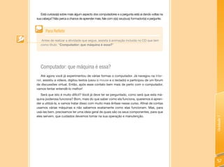Está curioso(a) sobre mais algum aspecto dos computadores e a pergunta está aí dando voltas na
sua cabeça? Não perca a chance de aprender mais, fale com o(a) seu(sua) formador(a) e pergunte.



      Para Refletir

   Antes de realizar a atividade que segue, assista à animação incluída no CD que tem
   como título: “Computador: que máquina é essa?”




   Computador: que máquina é essa?
   Até agora você já experimentou de várias formas o computador. Já navegou na Inter-
net, assistiu a vídeos, digitou textos (usou o mouse e o teclado) e participou de um fórum
de discussões virtual. Então, após esse contato bem mais de perto com o computador,
vamos tentar entendê-lo melhor!
   Será que isto é muito difícil? Você já deve ter se perguntado, como será que esta má-
quina poderosa funciona? Bom, mais do que saber como ela funciona, queremos é apren-
der a utilizá-la, e vamos tratar disso com muito mais ênfase nesse curso. Afinal de contas
usamos várias máquinas e não sabemos exatamente como elas funcionam. Mas, para
usá-las bem, precisamos ter uma ideia geral de quais são os seus componentes, para que
eles servem, que cuidados devemos tomar na sua operação e manutenção.




                                                                                                    Unidade 1
                                                                                                    57
 